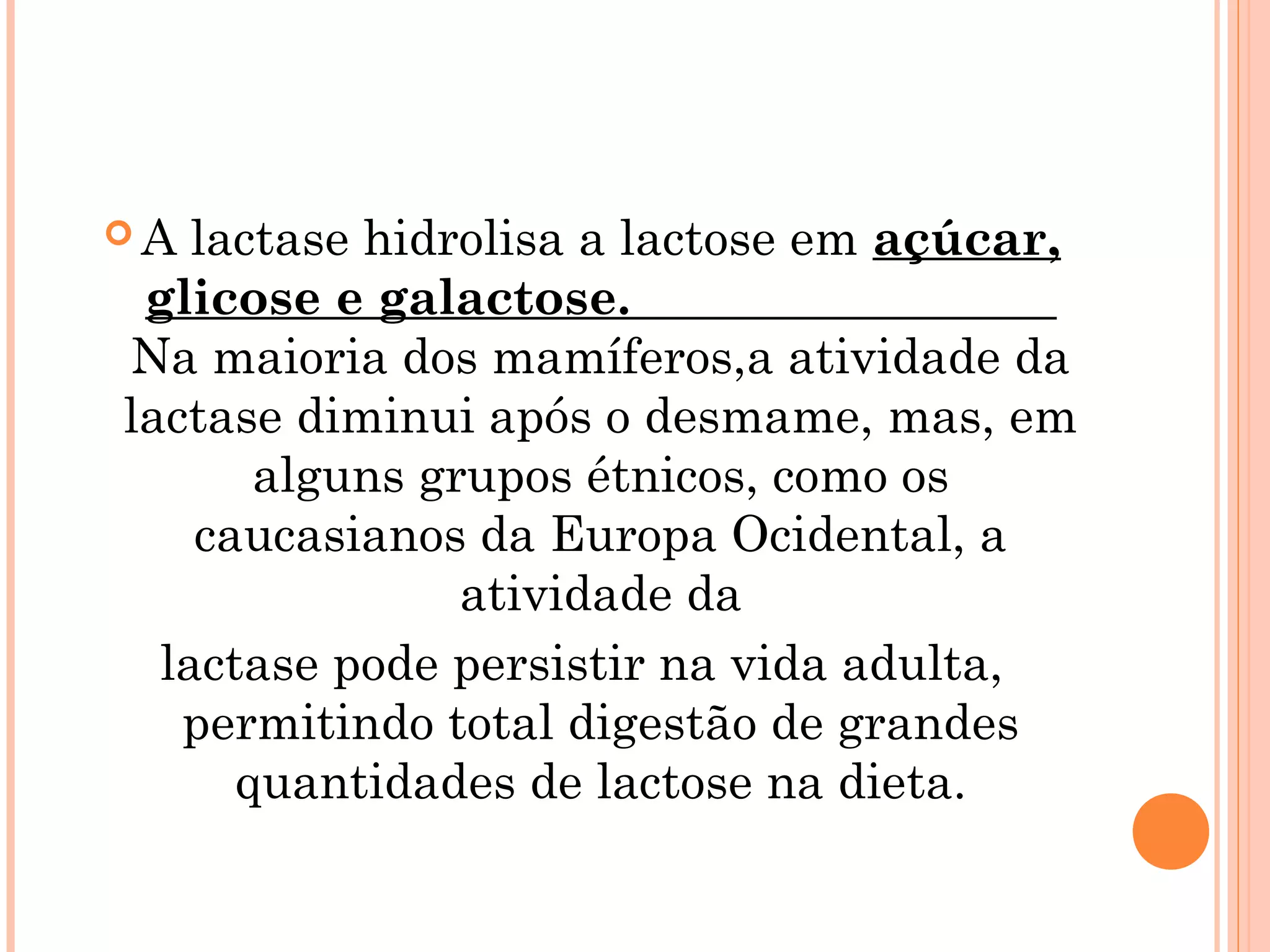 A  lactase hidrolisa a lactose em açúcar,
 glicose e galactose.
Na maioria dos mamíferos,a atividade da
lactase diminui após o desmame, mas, em
       alguns grupos étnicos, como os
    caucasianos da Europa Ocidental, a
                atividade da
  lactase pode persistir na vida adulta,
   permitindo total digestão de grandes
      quantidades de lactose na dieta.
 