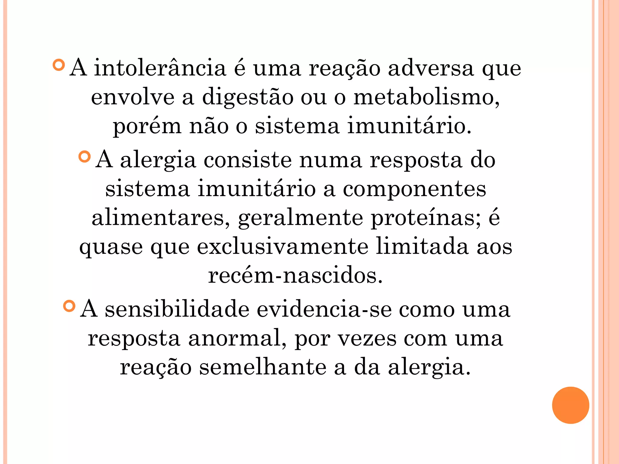 A  intolerância é uma reação adversa que
   envolve a digestão ou o metabolismo,
      porém não o sistema imunitário.
  A alergia consiste numa resposta do
     sistema imunitário a componentes
   alimentares, geralmente proteínas; é
  quase que exclusivamente limitada aos
               recém-nascidos.
 A sensibilidade evidencia-se como uma
   resposta anormal, por vezes com uma
       reação semelhante a da alergia.
 