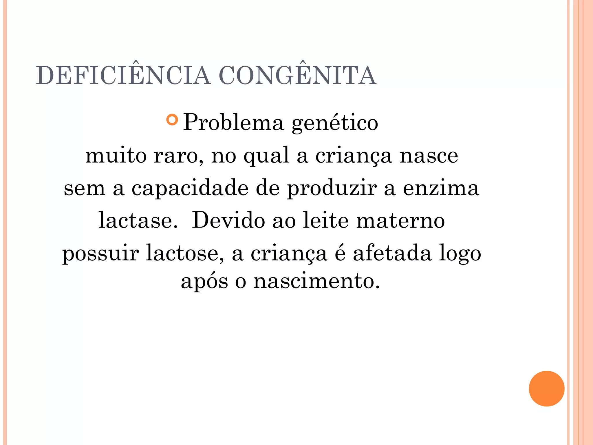 DEFICIÊNCIA CONGÊNITA
            Problema   genético
   muito raro, no qual a criança nasce
 sem a capacidade de produzir a enzima
    lactase. Devido ao leite materno
 possuir lactose, a criança é afetada logo
            após o nascimento.
 