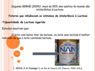 Segundo BERNE (2004)1, mais de 50% dos adultos do mundo são
                        intolerântes à Lactose.

     Fatores que infuênciam os sintomas de intolerância à Lactose

Quantidade de Lactose ingerida

Estudos mostram que:

       O leite com baixo teor de lactose, ou leite sem lactose é melhor
tolerado do que o leite contendo lactose.




           13




        1 - BERNE, R. M. Fisiologia. 5. ed. Rio de Janeiro, RJ: Elsevier, 2004. 636 p.
 