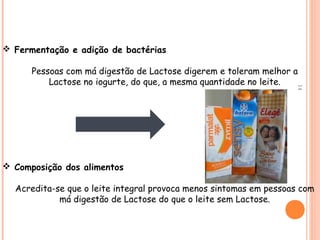  Fermentação e adição de bactérias

      Pessoas com má digestão de Lactose digerem e toleram melhor a
          Lactose no iogurte, do que, a mesma quantidade no leite.




                                                                    14
 Composição dos alimentos

  Acredita-se que o leite integral provoca menos sintomas em pessoas com
            má digestão de Lactose do que o leite sem Lactose.
 