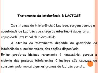 Tratamento da intolerância à LACTOSE


      Os sintomas de intolerância à Lactose, surgem quando a




                                                            15
quantidade de Lactose que chega ao intestino é superior a
capacidade intestinal de hidrolisá-la.
      A escolha do tratamento depende da gravidade da
intolerância e, muitas vezes, das opções disponíveis.
Evitar produtos lácteos raramente é necessário, porque a
maioria das pessoas intolerantes à lactose são capazes de
consumir pelo menos algumas gramas de lactose por dia.
 