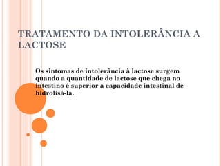 TRATAMENTO DA INTOLERÂNCIA A
LACTOSE

  Os sintomas de intolerância à lactose surgem
  quando a quantidade de lactose que chega no
  intestino é superior a capacidade intestinal de
  hidrolisá-la.
 