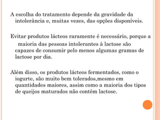 A escolha do tratamento depende da gravidade da
  intolerância e, muitas vezes, das opções disponíveis.

Evitar produtos lácteos raramente é necessário, porque a
  maioria das pessoas intolerantes à lactose são
 capazes de consumir pelo menos algumas gramas de
 lactose por dia.

Além disso, os produtos lácteos fermentados, como o
  iogurte, são muito bem tolerados,mesmo em
  quantidades maiores, assim como a maioria dos tipos
  de queijos maturados não contêm lactose.
 