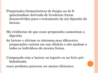 Preparações farmacêuticas de fungos ou de β-
  galactosidase derivado de leveduras foram
  desenvolvidas para o tratamento da má digestão da
  lactose.

Há evidências de que esses preparados aumentam a
  digestão
da lactose e aliviam os sintomas,mas diferentes
  preparações variam em sua eficácia e não ajudam a
  todos os indivíduos da mesma forma.

Comparado com a lactose no iogurte ou no leite pré-
  hidrolisado,
esses produtos parecem ser menos eficientes.
 