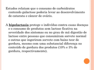 Estudos relatam que o consumo de carboidratos
 contendo galactose poderia levar ao desenvolvimento
 de catarata e câncer de ovário.

A hipolactasia protege o indivíduo contra essas doenças
  e o consumo de produtos sem lactose ficativa na
  severidade dos sintomas ou no grau de má digestão de
  lactose entre pessoas que consumiram sorvete normal
  e outras que ingeriram sorvete com baixo teor de
  gordura, mesmo com uma substancial diferença no
  conteúdo de gordura dos produtos (10% e 3% de
  gordura, respectivamente).
 