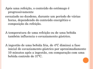 Após uma refeição, o conteúdo do estômago é
  progressivamente
esvaziado no duodeno, durante um período de várias
  horas, dependendo do conteúdo energético e
  composição da refeição.

A temperatura de uma refeição ou de uma bebida
  também influencia o esvaziamento gástrico.

A ingestão de uma bebida fria, de 4ºC diminui a fase
  inicial de esvaziamento gástrico por aproximadamente
  10 minutos após a ingestão, em comparação com uma
  bebida controle de 37ºC.
 