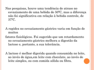 Nas pesquisas, houve uma tendência de atraso no
 esvaziamento de uma bebida de 50ºC, mas a diferença
 não foi significativa em relação à bebida controle, de
 37ºC.

A rapidez no esvaziamento gástrico varia em função de
  muitos
fatores fisiológicos. Foi sugerido que um retardamento
  no esvaziamento gástrico melhora a digestão da
  lactose e, portanto, a sua tolerância.

A lactose é melhor digerida quando consumida no leite,
  ao invés de água,em leite com chocolate, ao invés de
  leite simples, ou com comida sólida ou fibra.
 