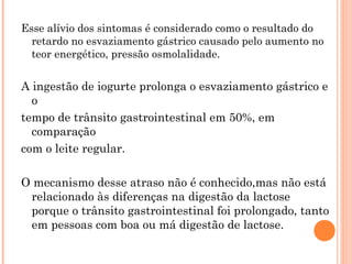 Esse alívio dos sintomas é considerado como o resultado do
  retardo no esvaziamento gástrico causado pelo aumento no
  teor energético, pressão osmolalidade.


A ingestão de iogurte prolonga o esvaziamento gástrico e
  o
tempo de trânsito gastrointestinal em 50%, em
  comparação
com o leite regular.

O mecanismo desse atraso não é conhecido,mas não está
 relacionado às diferenças na digestão da lactose
 porque o trânsito gastrointestinal foi prolongado, tanto
 em pessoas com boa ou má digestão de lactose.
 