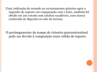 Uma indicação do retardo no esvaziamento gástrico após a
 ingestão de iogurte em comparação com o leite, também foi
 obtido em um estudo com adultos saudáveis, sem status
 conhecido de digestão ou não da lactose.



O prolongamento do tempo de trânsito gastrointestinal
 pode ser devido à composição mais sólida do iogurte.
 