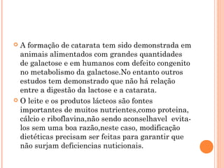  A formação de catarata tem sido demonstrada em
  animais alimentados com grandes quantidades
  de galactose e em humanos com defeito congenito
  no metabolismo da galactose.No entanto outros
  estudos tem demonstrado que não há relação
  entre a digestão da lactose e a catarata.
 O leite e os produtos lácteos são fontes
  importantes de muitos nutrientes,como proteina,
  cálcio e riboflavina,não sendo aconselhavel evita-
  los sem uma boa razão,neste caso, modificação
  dietéticas precisam ser feitas para garantir que
  não surjam deficiencias nuticionais.
 