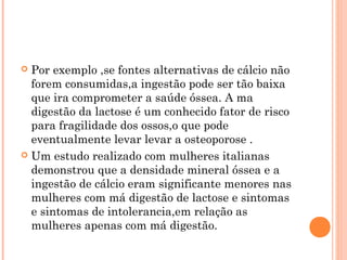  Por exemplo ,se fontes alternativas de cálcio não
  forem consumidas,a ingestão pode ser tão baixa
  que ira comprometer a saúde óssea. A ma
  digestão da lactose é um conhecido fator de risco
  para fragilidade dos ossos,o que pode
  eventualmente levar levar a osteoporose .
 Um estudo realizado com mulheres italianas
  demonstrou que a densidade mineral óssea e a
  ingestão de cálcio eram significante menores nas
  mulheres com má digestão de lactose e sintomas
  e sintomas de intolerancia,em relação as
  mulheres apenas com má digestão.
 