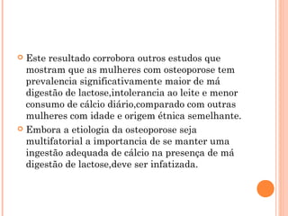  Este resultado corrobora outros estudos que
  mostram que as mulheres com osteoporose tem
  prevalencia significativamente maior de má
  digestão de lactose,intolerancia ao leite e menor
  consumo de cálcio diário,comparado com outras
  mulheres com idade e origem étnica semelhante.
 Embora a etiologia da osteoporose seja
  multifatorial a importancia de se manter uma
  ingestão adequada de cálcio na presença de má
  digestão de lactose,deve ser infatizada.
 