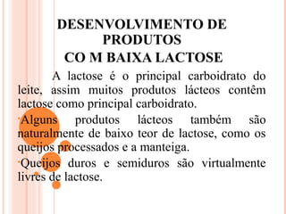 DESENVOLVIMENTO DE
            PRODUTOS
        CO M BAIXA LACTOSE
       A lactose é o principal carboidrato do
leite, assim muitos produtos lácteos contêm
lactose como principal carboidrato.
•Alguns     produtos lácteos também são
naturalmente de baixo teor de lactose, como os
queijos processados e a manteiga.
•Queijos duros e semiduros são virtualmente
livres de lactose.
 