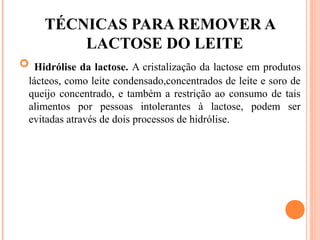 TÉCNICAS PARA REMOVER A
         LACTOSE DO LEITE
 Hidrólise da lactose. A cristalização da lactose em produtos
 lácteos, como leite condensado,concentrados de leite e soro de
 queijo concentrado, e também a restrição ao consumo de tais
 alimentos por pessoas intolerantes à lactose, podem ser
 evitadas através de dois processos de hidrólise.
 