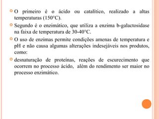  O primeiro é o ácido ou catalítico, realizado a altas
  temperaturas (150°C).
 Segundo é o enzimático, que utiliza a enzima b-galactosidase
  na faixa de temperatura de 30-40°C.
 O uso de enzimas permite condições amenas de temperatura e
  pH e não causa algumas alterações indesejáveis nos produtos,
  como:
 desnaturação de proteínas, reações de escurecimento que
  ocorrem no processo ácido, além do rendimento ser maior no
  processo enzimático.
 