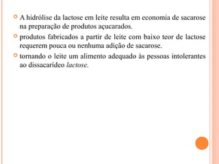  A hidrólise da lactose em leite resulta em economia de sacarose
  na preparação de produtos açucarados.
 produtos fabricados a partir de leite com baixo teor de lactose
  requerem pouca ou nenhuma adição de sacarose.
 tornando o leite um alimento adequado às pessoas intolerantes
  ao dissacarídeo lactose.
 