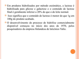  Em produtos hidrolisados por método enzimático, a lactose é
  hidrolisada para glicose e galactose e o conteúdo de lactose
  final é geralmente inferior a 20% do que o do leite normal.
 Isso significa que o conteúdo de lactose é menor do que 1g em
  100g do produto acabado.
 O desenvolvimento do processo de hidrólise comercialmente
  disponível começou no início dos anos de 1970, pelos
  pesquisadores da empresa finlandesa de laticínios Valio.
 