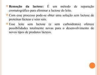  Remoção da lactose: É um método de separação
  cromatográfico para eliminar a lactose do leite.
 Com esse processo pode-se obter uma solução sem lactose de
  proteínas lácteas e seus sais.
 Esse leite sem lactose (e sem carboidratos) oferece
  possibilidades totalmente novas para o desenvolvimento de
  novos tipos de produtos lácteos.
 