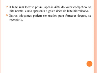  O leite sem lactose possui apenas 40% do valor energético do
  leite normal e não apresenta o gosto doce do leite hidrolisado.
 Outros adoçantes podem ser usados para fornecer doçura, se
  necessário.
 