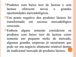  Produtos   com baixo teor de lactose e sem
  lactose     oferecem    novas    e     grandes
  oportunidades mercadológicas.
 Um ponto negativo dos produtos lácteos foi
  transformado em sucesso mercadológico
  crescente.
 Embora     alguns somente considerem os
  produtos com baixo teor de lactose como
  somente um pequeno nicho de mercado,
  algumas grandes empresas já mostraram que
  pode ser um negócio altamente rentável dentro
  do tradicional mercado de produtos lácteos.
 