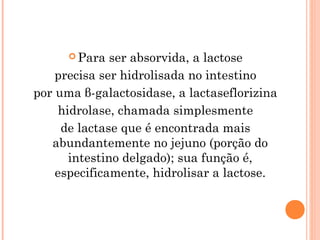  Para   ser absorvida, a lactose
    precisa ser hidrolisada no intestino
por uma β-galactosidase, a lactaseflorizina
     hidrolase, chamada simplesmente
     de lactase que é encontrada mais
   abundantemente no jejuno (porção do
       intestino delgado); sua função é,
    especificamente, hidrolisar a lactose.
 