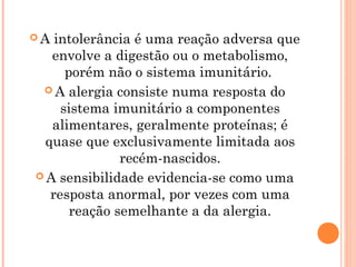 A  intolerância é uma reação adversa que
   envolve a digestão ou o metabolismo,
      porém não o sistema imunitário.
  A alergia consiste numa resposta do
     sistema imunitário a componentes
   alimentares, geralmente proteínas; é
  quase que exclusivamente limitada aos
               recém-nascidos.
 A sensibilidade evidencia-se como uma
   resposta anormal, por vezes com uma
       reação semelhante a da alergia.
 