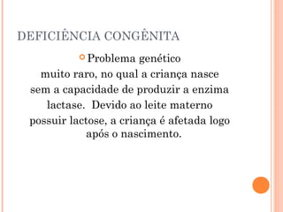 DEFICIÊNCIA CONGÊNITA
            Problema   genético
   muito raro, no qual a criança nasce
 sem a capacidade de produzir a enzima
    lactase. Devido ao leite materno
 possuir lactose, a criança é afetada logo
            após o nascimento.
 