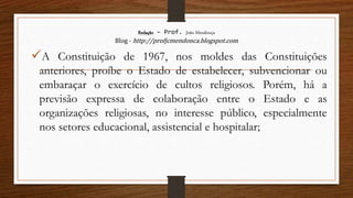 Redação – Prof. João Mendonça
Blog - http://profjcmendonca.blogspot.com
A Constituição de 1967, nos moldes das Constituições
anteriores, proíbe o Estado de estabelecer, subvencionar ou
embaraçar o exercício de cultos religiosos. Porém, há a
previsão expressa de colaboração entre o Estado e as
organizações religiosas, no interesse público, especialmente
nos setores educacional, assistencial e hospitalar;
 