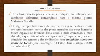 Redação – Prof. João Mendonça
Blog - http://profjcmendonca.blogspot.com
Uma boa citação para encerrar a redação: As religiões são
caminhos diferentes convergindo para o mesmo ponto.
Mahatma Gandhi
De algo sempre haveremos de morrer, mas já se perdeu a conta
aos seres humanos mortos das piores maneiras que seres humanos
foram capazes de inventar. Uma delas, a mais criminosa, a mais
absurda, a que mais ofende a simples razão, é aquela que, desde o
princípio dos tempos e das civilizações, tem mandado matar em
nome de Deus”.(José Saramago - O Fator Deus – artigo – 2001
na Folha de S.P)
 