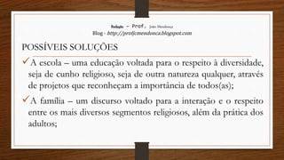 Redação – Prof. João Mendonça
Blog - http://profjcmendonca.blogspot.com
POSSÍVEIS SOLUÇÕES
A escola – uma educação voltada para o respeito à diversidade,
seja de cunho religioso, seja de outra natureza qualquer, através
de projetos que reconheçam a importância de todos(as);
A família – um discurso voltado para a interação e o respeito
entre os mais diversos segmentos religiosos, além da prática dos
adultos;
 