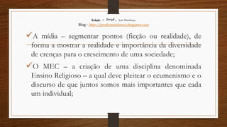 Redação – Prof. João Mendonça
Blog - http://profjcmendonca.blogspot.com
A mídia – segmentar pontos (ficção ou realidade), de
forma a mostrar a realidade e importância da diversidade
de crenças para o crescimento de uma sociedade;
O MEC – a criação de uma disciplina denominada
Ensino Religioso – a qual deve pleitear o ecumenismo e o
discurso de que juntos somos mais importantes que cada
um individual;
 