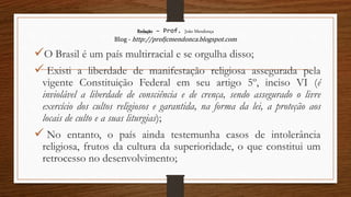 Redação – Prof. João Mendonça
Blog - http://profjcmendonca.blogspot.com
O Brasil é um país multirracial e se orgulha disso;
 Existi a liberdade de manifestação religiosa assegurada pela
vigente Constituição Federal em seu artigo 5º, inciso VI (é
inviolável a liberdade de consciência e de crença, sendo assegurado o livre
exercício dos cultos religiosos e garantida, na forma da lei, a proteção aos
locais de culto e a suas liturgias);
 No entanto, o país ainda testemunha casos de intolerância
religiosa, frutos da cultura da superioridade, o que constitui um
retrocesso no desenvolvimento;
 