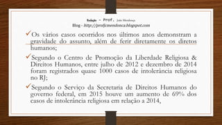 Redação – Prof. João Mendonça
Blog - http://profjcmendonca.blogspot.com
Os vários casos ocorridos nos últimos anos demonstram a
gravidade do assunto, além de ferir diretamente os diretos
humanos;
Segundo o Centro de Promoção da Liberdade Religiosa &
Direitos Humanos, entre julho de 2012 e dezembro de 2014
foram registrados quase 1000 casos de intolerância religiosa
no RJ;
Segundo o Serviço da Secretaria de Direitos Humanos do
governo federal, em 2015 houve um aumento de 69% dos
casos de intolerância religiosa em relação a 2014,
 