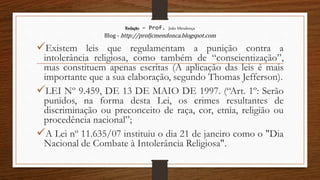 Redação – Prof. João Mendonça
Blog - http://profjcmendonca.blogspot.com
Existem leis que regulamentam a punição contra a
intolerância religiosa, como também de “conscientização”,
mas constituem apenas escritas (A aplicação das leis é mais
importante que a sua elaboração, segundo Thomas Jefferson).
LEI Nº 9.459, DE 13 DE MAIO DE 1997. (“Art. 1º: Serão
punidos, na forma desta Lei, os crimes resultantes de
discriminação ou preconceito de raça, cor, etnia, religião ou
procedência nacional”;
A Lei nº 11.635/07 instituiu o dia 21 de janeiro como o "Dia
Nacional de Combate à Intolerância Religiosa".
 