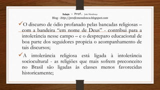 Redação – Prof. João Mendonça
Blog - http://profjcmendonca.blogspot.com
O discurso de ódio profanado pelas bancadas religiosas –
com a bandeira “em nome de Deus” - contribui para a
intolerância nesse campo – e o despreparo educacional de
boa parte dos seguidores propicia o acompanhamento de
tais discursos;
A intolerância religiosa está ligada à intolerância
sociocultural - as religiões que mais sofrem preconceito
no Brasil são ligadas às classes menos favorecidas
historicamente;
 