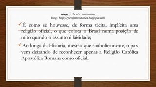 Redação – Prof. João Mendonça
Blog - http://profjcmendonca.blogspot.com
É como se houvesse, de forma tácita, implícita uma
religião oficial, o que coloca o Brasil numa posição de
mito quando o assunto é laicidade;
Ao longo da História, mesmo que simbolicamente, o país
vem deixando de reconhecer apenas a Religião Católica
Apostólica Romana como oficial;
 