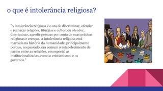 o que é intolerância religiosa?
"A intolerância religiosa é o ato de discriminar, ofender
e rechaçar religiões, liturgias e cultos, ou ofender,
discriminar, agredir pessoas por conta de suas práticas
religiosas e crenças. A intolerância religiosa está
marcada na história da humanidade, principalmente
porque, no passado, era comum o estabelecimento de
pactos entre as religiões, em especial as
institucionalizadas, como o cristianismo, e os
governos."
 