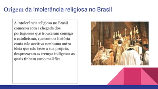 Origem da intolerância religiosa no Brasil
A intolerância religiosa no Brasil
começou com a chegada dos
portugueses que trouxeram consigo
o catolicismo, que como a história
conta não aceitava nenhuma outra
ideia que não fosse a sua própria,
desprezavam as crenças indígenas as
quais tinham como maléfica.
 