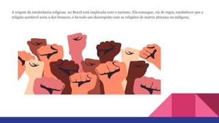A origem da intolerância religiosa no Brasil está implicada com o racismo. Ela consegue, via de regra, estabelecer que a
religião aceitável seria a dos brancos, e há todo um desrespeito com as religiões de matriz africana ou indígena.
 
