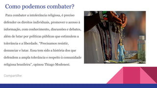 Como podemos combater?
Para combater a intolerância religiosa, é preciso
defender os direitos individuais, promover o acesso à
informação, com conhecimento, discussões e debates,
além de lutar por políticas públicas que estimulem a
tolerância e a liberdade. “Precisamos resistir,
denunciar e lutar. Essa tem sido a história dos que
defendem a ampla tolerância e respeito à comunidade
religiosa brasileira”, opinou Thiago Modenesi.
Compartilhe:
 