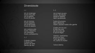 Diversidade
(...)
Um é molenga
Outro forçudo
Um é gaiato
Outro é sisudo
Um é moroso
Outro esperto
Um é fechado
Outro é aberto
Um carrancudo
Outro ,tristonho
Um divertido
Outro, enfadonho
(...)
Cabelo crespo
Cabelo liso
Dente de leite
Dente de siso
(...)
Um é bem jovem
Outro, de idade
Nada é defeito
Nem qualidade
Tudo é humano,
Bem diferente
Assim, assado todos são gente
Cada um na sua
E não faz mal
Di-ver-si-da-de
É que é legal
Vamos, venhamos
Isto é um fato:
Tudo igualzinho
Ai ,como é chato!
Tatiana Belinky
 