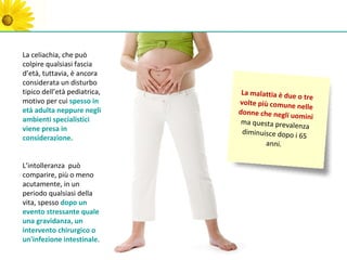 La celiachia, che può
colpire qualsiasi fascia
d’età, tuttavia, è ancora
considerata un disturbo
tipico dell’età pediatrica,    La malattia è due
                                                 o tre
motivo per cui spesso in      volte più comune
                                                 nelle
età adulta neppure negli      donne che negli u
ambienti specialistici                          omini
                               ma questa prevale
viene presa in                                   nza
                               diminuisce dopo i
considerazione.                                  65
                                      anni.

L’intolleranza può
comparire, più o meno
acutamente, in un
periodo qualsiasi della
vita, spesso dopo un
evento stressante quale
una gravidanza, un
intervento chirurgico o
un'infezione intestinale.
 