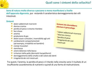 Quali sono i sintomi della celiachia?

Sono di natura molto diversa e possono o meno manifestarsi a livello
dell'apparato digerente, pur restando il caratteristico danneggiamento dei villi
intestinali.

Sintomi
       dolori addominali ricorrenti                       Sintomi che do
                                                                            vrebbero
       diarrea cronica                                    allertare il gin
                                                                           ecologo
       perdita di peso e crescita ritardata
       feci chiare                                           dolori addomin
       anemia                                                                  ali ricorrenti
                                                            diarrea cronica
       produzione di gas
                                                            perdita di peso
       dolori ossei e articolari, insensibilità agli arti
                                                           irregolarità de
       cambiamenti comportamentali                                          i cicli
                                                           mestruali
       (ad esempio, irritabilità nei bambini)
       crampi muscolari
       stanchezza
       ulcere dolorose nella bocca
       irritazioni della pelle (dermatiti herpetiformi)
       danneggiamento dello smalto e del colore dei denti
       irregolarità dei cicli mestruali.
Tra questi, l’anemia, la perdita di peso e il ritardo nella crescita sono il risultato di un
insufficiente assorbimento di nutrienti e quindi di una forma di malnutrizione.
 