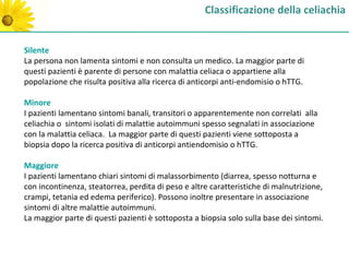 Classificazione della celiachia


Silente
La persona non lamenta sintomi e non consulta un medico. La maggior parte di
questi pazienti è parente di persone con malattia celiaca o appartiene alla
popolazione che risulta positiva alla ricerca di anticorpi anti-endomisio o hTTG.

Minore
I pazienti lamentano sintomi banali, transitori o apparentemente non correlati alla
celiachia o sintomi isolati di malattie autoimmuni spesso segnalati in associazione
con la malattia celiaca. La maggior parte di questi pazienti viene sottoposta a
biopsia dopo la ricerca positiva di anticorpi antiendomisio o hTTG.

Maggiore
I pazienti lamentano chiari sintomi di malassorbimento (diarrea, spesso notturna e
con incontinenza, steatorrea, perdita di peso e altre caratteristiche di malnutrizione,
crampi, tetania ed edema periferico). Possono inoltre presentare in associazione
sintomi di altre malattie autoimmuni.
La maggior parte di questi pazienti è sottoposta a biopsia solo sulla base dei sintomi.
 