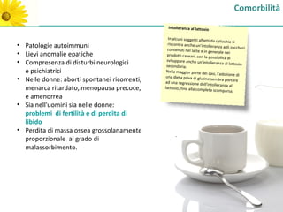 Comorbilità
                                                Intolleranza al lattosio

                                                In alcuni soggetti affetti
                                                                            da celiachia si
• Patologie autoimmuni                          riscontra anche un’intolle
                                                                             ranza agli zuccheri
                                                contenuti nel latte e in ge
                                                                             nerale nei
• Lievi anomalie epatiche                       prodotti caseari, con la
                                                                         possibilità di
                                               sviluppare anche un'into
• Compresenza di disturbi neurologici          secondaria.
                                                                           lleranza al lattosio

  e psichiatrici                               Nella maggior parte dei
                                                                         casi, l'adozione di
                                               una dieta priva di glutin
• Nelle donne: aborti spontanei ricorrenti,   ad una regressione dell'i
                                                                         e sembra portare
                                                                         ntolleranza al
  menarca ritardato, menopausa precoce,       lattosio, fino alla complet
                                                                           a scomparsa.
  e amenorrea
• Sia nell'uomini sia nelle donne:
  problemi di fertilità e di perdita di
  libido
• Perdita di massa ossea grossolanamente
                                                    .
  proporzionale al grado di
  malassorbimento.
 