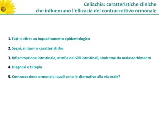 Celiachia: caratteristiche cliniche
                 che influenzano l'efficacia del contraccettivo ormonale




1. Fatti e cifre: un inquadramento epidemiologico

2. Segni, sintomi e caratteristiche

3. Infiammazione intestinale, atrofia dei villi intestinali, sindrome da malassorbimento

4. Diagnosi e terapia

5. Contraccezione ormonale: quali sono le alternative alla via orale?
 