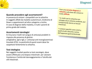 Diagnosi

                                                               Fare una corretta
                                                                                   diagnosi di
                                                               celiachia sulla bas
                                                                                   e dei sintomi è
                                                               molto difficile
Quando procedere agli accertamenti?
In presenza di sintomi compatibili con la celiachia.          • In molti casi la
                                                                                 celiachia non
In soggetti affetti da malattie autoimmuni, Sindrome di       sviluppa alcun sinto
                                                                                     mo evidente, pur
Down o appartenenti ad altre categorie a rischio.            comportando dan
                                                                                  no ai tessuti
In caso di diagnosi della malattia, in tutti i parenti di    intestinali.
primo grado del malato.
                                                             • I sintomi specif
                                                                                 ici sono simili a
                                                             quelli di altri distu
Accertamenti sierologici                                                           rbi a carico
                                                             dell'apparato gast
                                                                                   rointestinale.
Si misurano i livelli nel sangue di anticorpi prodotti in
risposta alla presenza di glutine:
antigliadina, IgA e IgG, e anticorpi anti-transglutaminasi
tissutale (tTG). La positività di questi esami deve far
sospettare fortemente la celiachia.

Test istologico
Nei soggetti risultati positivi ai test sierologici, deve
essere effettuata una biopsia intestinale per valutare
l'esistenza e l'entità del danneggiamento e l'atrofia dei
villi intestinali.
 