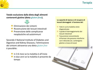 Terapia


Totale esclusione dalla dieta degli alimenti
contenenti glutine (dieta gluten-free).
                                                  La capacità di ripresa e di recupero di
                                                  tessuti danneggiati è funzione del:

       Eliminazione dei sintomi                      l'età in cui la malattia viene
       Ricostruzione dei tessuti intestinali         diagnosticata
       Prevenzione delle complicanze                 il grado di danneggiamento dei
       neoplastiche ed autoimmuni                    tessuti intestinali
                                                     l'assunzione concomitante
                                                     di farmaci che possono interferire
Secondo il National Institute of Diabetes and        con il disturbo (es. contengono
Digestive and Kidney Diseases, l'eliminazione        glutine o tracce di esso)
dei sintomi attraverso una dieta gluten free
è possibile:

       in 3-6 mesi se la malattia è all’inizio
       in due anni se la malattia è presente da
       tempo
 
