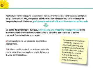 Pochi studi hanno indagato le variazioni nell'assorbimento dei contraccettivi ormonali
nei pazienti celiaci. Ma, un quadro di infiammazione intestinale, caratterizzato da
frequenti episodi di diarrea, può compromettere l'efficacia di un contraccettivo orale.


Da parte del ginecologo, dunque, è necessaria una maggiore consapevolezza delle
manifestazioni cliniche che caratterizzano la celiachia per capire se la donna
che ha di fronte ha il disturbo e per:
                                                            Il processo infiamm
5.Indirizzarla verso un percorso diagnostico                                         atorio
                                                           cronico che intere
appropriato.                                                                      ssa le
                                                           pareti dell'intestin
                                                                                  o, e la
                                                           progressiva atrofizz
                                                                                    azione
7.Guidarla nella scelta di un anticoncezionale             dei villi intestinali,
                                                                                   riduce
che le garantisca la maggiore tutela dal punto            la capacità di asso
                                                                                rbire
di vista contraccettivo.                                  nutrienti, farmaci
                                                                                e,
                                                          quindi, anche orm
                                                                                oni da
                                                          parte dell'intestin
                                                                               o.
 